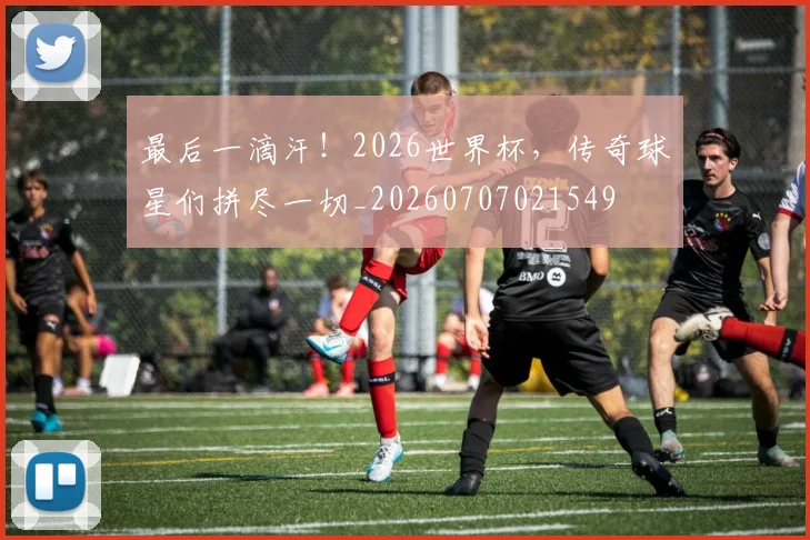 最后一滴汗!2026世界杯,传奇球星们拼尽一切_20260707021549