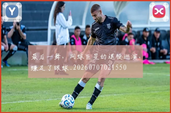 最后一舞，网球巨星的退役巡演，赚足了眼球_20260707021550