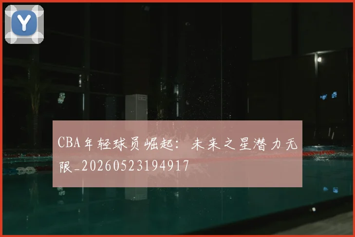 CBA年轻球员崛起:未来之星潜力无限_20260523194917