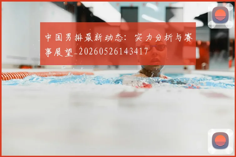 中国男排最新动态:实力分析与赛事展望_20260526143417