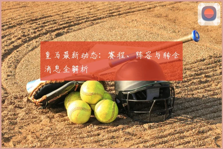 皇马最新动态:赛程、阵容与转会消息全解析