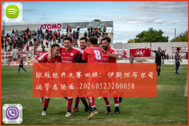 欧冠经典决赛回顾:伊斯坦布尔奇迹等名场面_20260523200058