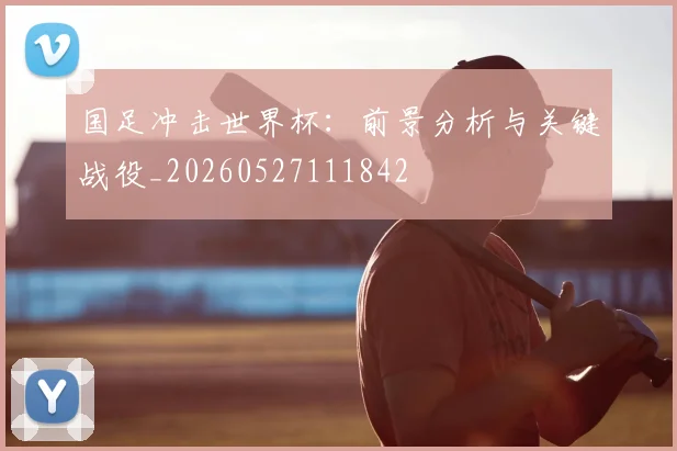 国足冲击世界杯:前景分析与关键战役_20260527111842