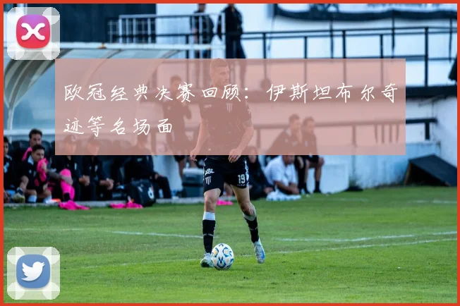 欧冠经典决赛回顾：伊斯坦布尔奇迹等名场面