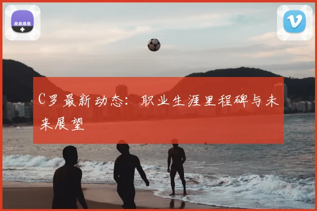 C罗最新动态：职业生涯里程碑与未来展望