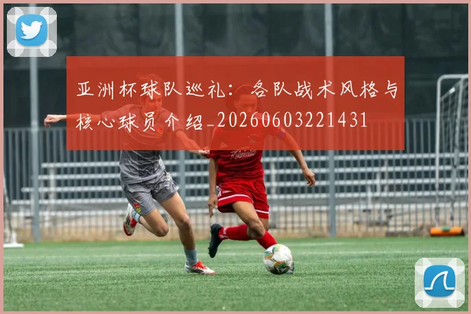 亚洲杯球队巡礼：各队战术风格与核心球员介绍_20260603221431