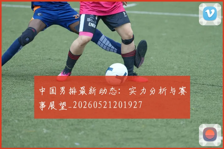 中国男排最新动态:实力分析与赛事展望_20260521201927