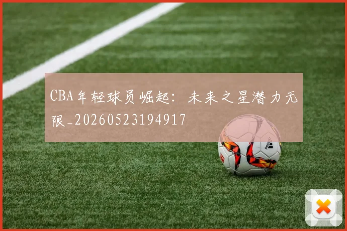 CBA年轻球员崛起：未来之星潜力无限_20260523194917