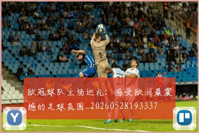 欧冠球队主场巡礼：感受欧洲最震撼的足球氛围_20260528193337