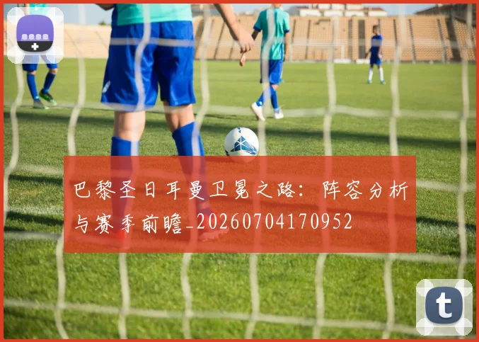 巴黎圣日耳曼卫冕之路：阵容分析与赛季前瞻_20260704170952